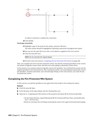 An elbow is inserted to complete the connection.
58 Click Modify.
Check pipe connectivity
59 Highlight a pipe in the main for the system, and press Tab twice.
The entire system should be highlighted, indicating connectivity throughout the system.
60 You can save the open file if you wish; a new dataset is supplied in the next exercise.
61 Click File menu ➤ Close.
NOTE Do not overwrite the original dataset.
62 Proceed to the next exercise, Completing the Fire Protection Wet System on page 440.
Next, you complete the level 2 wet fire protection system. You add the remaining sprinklers to the current
wet system to logically connect them, and then you create piping to physically connect them.
In this exercise, you created a system to logically connect the sprinklers. You confirmed the system and the
assigned sprinklers in the System Browser. After creating the system, you created piping to physically connect
the sprinklers, checked connectivity, and converted pipe fittings. In the next exercise, you create the dry
fire protection system.
Completing the Fire Protection Wet System
In this exercise, you add the sprinklers in the upper half of the model to the existing wet system.
Dataset
■ Click File menu ➤ Open.
■ In the left pane of the Open dialog, click the Training Files icon.
■ Open the m Completing the Wet System.rvt file located in the Metric ➤ Fire Protection ➤ folder.
1 In the Project Browser, expand Mechanical ➤ Fire Protection ➤ Floor Plans, and double-click
the 2 - Fire Prot view.
2 Zoom in, and select the tee fitting connecting the main to the upper horizontal branch piping.
440 | Chapter 8 Fire Protection Systems
 