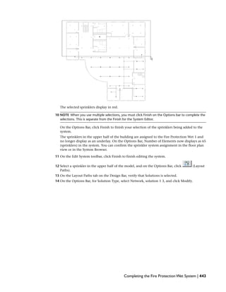 The selected sprinklers display in red.
10 NOTE When you use multiple selections, you must click Finish on the Options bar to complete the
selections. This is separate from the Finish for the System Editor.
On the Options Bar, click Finish to finish your selection of the sprinklers being added to the
system.
The sprinklers in the upper half of the building are assigned to the Fire Protection Wet 1 and
no longer display as an underlay. On the Options Bar, Number of Elements now displays as 65
(sprinklers) in the system. You can confirm the sprinkler system assignment in the floor plan
view or in the System Browser.
11 On the Edit System toolbar, click Finish to finish editing the system.
12 Select a sprinkler in the upper half of the model, and on the Options Bar, click (Layout
Paths).
13 On the Layout Paths tab on the Design Bar, verify that Solutions is selected.
14 On the Options Bar, for Solution Type, select Network, solution 1 3, and click Modify.
Completing the Fire Protection Wet System | 443
 