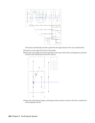 The layout automatically provides a path from the upper layout to the cross created earlier.
15 Zoom in on the upper left corner of the model.
16 Select the vertical pipe to the lower sprinkler in the corner office (201), and drag the tee junction
control to the intersection to the left as shown.
17 Select the vertical branch again, and drag the elbow junction control to the left to combine the
branch piping as shown.
444 | Chapter 8 Fire Protection Systems
 
