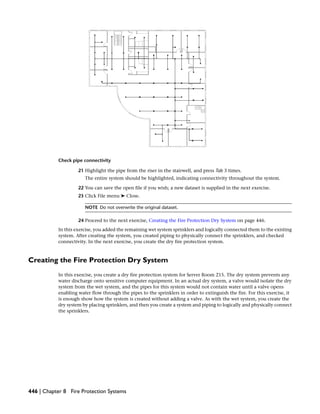 Check pipe connectivity
21 Highlight the pipe from the riser in the stairwell, and press Tab 3 times.
The entire system should be highlighted, indicating connectivity throughout the system.
22 You can save the open file if you wish; a new dataset is supplied in the next exercise.
23 Click File menu ➤ Close.
NOTE Do not overwrite the original dataset.
24 Proceed to the next exercise, Creating the Fire Protection Dry System on page 446.
In this exercise, you added the remaining wet system sprinklers and logically connected them to the existing
system. After creating the system, you created piping to physically connect the sprinklers, and checked
connectivity. In the next exercise, you create the dry fire protection system.
Creating the Fire Protection Dry System
In this exercise, you create a dry fire protection system for Server Room 215. The dry system prevents any
water discharge onto sensitive computer equipment. In an actual dry system, a valve would isolate the dry
system from the wet system, and the pipes for this system would not contain water until a valve opens
enabling water flow through the pipes to the sprinklers in order to extinguish the fire. For this exercise, it
is enough show how the system is created without adding a valve. As with the wet system, you create the
dry system by placing sprinklers, and then you create a system and piping to logically and physically connect
the sprinklers.
446 | Chapter 8 Fire Protection Systems
 