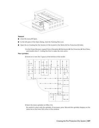 Dataset
■ Click File menu ➤ Open.
■ In the left pane of the Open dialog, click the Training Files icon.
■ Open the m Creating the Dry System.rvt file located in the Metric ➤ Fire Protection ➤ folder.
1 In the Project Browser, expand Views (Discipline) ➤ Mechanical ➤ Fire Protection ➤ Floor Plans,
and double-click 2 - Ceiling Fire Prot to make the view active.
Place sprinklers
2 Zoom in to view the 3 spaces at the bottom of the model.
3 Select the lower sprinkler in Office 216.
Be careful to select only the sprinkler. If necessary, press Tab until the sprinkler displays on the
status bar at the lower left corner of the window.
Creating the Fire Protection Dry System | 447
 