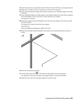 24 In the Project Browser, expand Fire Protection ➤ Floor Plans ➤ 3D Views, and double-click 3D.
25 Right-click an empty area in the drawing area, and click View Properties.
26 In the Element Properties dialog, under Instance Parameters, for Visibility/Graphics Overrides,
click Edit.
27 In the Visibility/Graphics Overrides dialog, on the Model Categories tab, select Show categories
from all disciplines, click All, and clear a check mark from any category.
All categories are cleared.
28 Clear Show categories from all disciplines, click All, select any category, click None, and clear
the Lines category.
All categories are selected except the Lines category.
Click OK twice.
Only the sprinklers and piping are visible in the view.
29 Click View menu ➤ Orient ➤ Southwest, and zoom in on the dry fire protection system, as
shown.
30 Select the unconnected sprinkler.
31 On the Options Bar, click , and select the pipe segment above the sprinkler.
The sprinkler connects into the pipe, and all pipe fittings are automatically added.
32 Zoom the view, and select each pipe segment to verify the slope.
Creating the Fire Protection Dry System | 451
 