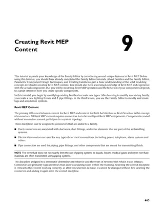 Creating Revit MEP
Content
This tutorial expands your knowledge of the Family Editor by introducing several unique features in Revit MEP. Before
using this tutorial, you should have already completed the Family Editor tutorials, About Families and the Family Editor,
Parametric Component Design Techniques, and Creating Familiesto gain a basic understanding of the solid modeling
concepts involved in creating Revit MEP content. You should also have a working knowledge of Revit MEP and experience
with the actual components that you will be modeling. Revit MEP operation and the behavior of your components depends
to a great extent on how you create specific components.
In this tutorial, you begin by modifying existing families to create new types. After learning to modify an existing family,
you create a new lighting fixture and 2 pipe fittings. In the third lesson, you use the Family Editor to modify and create
tags and annotation symbols.
Revit MEP Content
The primary difference between content for Revit MEP and content for Revit Architecture or Revit Structure is the concept
of connectors. All Revit MEP content requires connectors for to be intelligent Revit MEP components. Components created
without connectors cannot participate in a system topology.
Three disciplines can be assigned to connectors that are added to a family.
■ Duct connectors are associated with ductwork, duct fittings, and other elements that are part of the air handling
systems.
■ Electrical connectors are used for any type of electrical connections, including power, telephone, alarm systems and
others.
■ Pipe connectors are used for piping, pipe fittings, and other components that are meant for transmitting fluids.
NOTE The term fluid does not necessarily limit the use of piping systems to liquids. Steam, medical gases and other non-fluid
materials are often transmitted using piping systems.
The discipline assigned to a connector determines its behavior and the types of systems with which it can interact.
Connectors are primarily logical entities that allow calculating loads within the building. Selecting the correct discipline
is critical to the content working correctly, as after this selection is made, it cannot be changed without first deleting the
connector and adding it again with the correct discipline.
9
463
 
