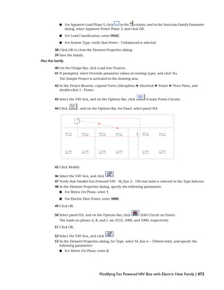 ■ For Apparent Load Phase 3, click in the column, and in the Associate Family Parameter
dialog, select Apparent Power Phase 3, and click OK.
■ For Load Classification, enter HVAC.
■ For System Type, verify that Power - Unbalanced is selected.
38 Click OK to close the Element Properties dialog.
39 Save the family.
Flex the family
40 On the Design Bar, click Load into Projects.
41 If prompted, select Override parameter values of existing types, and click Yes.
The Sample Project is activated in the drawing area.
42 In the Project Browser, expand Views (Discipline) ➤ Electrical ➤ Power ➤ Floor Plans, and
double-click 1 - Power.
43 Select the VAV box, and on the Options Bar, click (Create Power Circuit).
44 Click , and on the Options Bar, for Panel, select panel HA.
45 Click Modify.
46 Select the VAV box, and click .
47 Verify that Parallel Fan Powered VAV : M_Size 2 - 150 mm Inlet is selected in the Type Selector.
48 In the Element Properties dialog, specify the following parameters:
■ For Motor On Phase, enter 1.
■ For Electric Heat Power, enter 3000.
49 Click OK.
50 Select panel HA, and on the Options Bar, click (Edit Circuit on Panel).
The loads on phases A, B, and C are 2512, 1000, and 1000, respectively.
51 Click OK.
52 Select the VAV box, and click .
53 In the Element Properties dialog, for Type, select M_Size 6 – 350mm Inlet, and specify the
following parameters:
■ For Motor On Phase, enter 2.
Modifying Fan PoweredVAV Box with Electric Heat Family | 473
 
