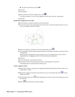 ■ For Electric Heat Power, enter 11000.
54 Click OK.
55 Click Modify.
56 Select panel HA, and on the Options Bar, click .
The loads on phases A, B, and C have updated to 4819, 4027, and 3667, respectively.
57 Click OK.
Specify Flow Configuration for the VAV
58 Click Window menu ➤ M_Parallel Fan Powered VAV.rfa.
59 Use the view cube in the upper right corner of the view to spin the model around so you can
see the air supply connector, as shown.
60 Select the supply air connector, and on the Options Bar, click .
61 In the Element Properties dialog, under Mechanical, verify that Calculated is selected for Flow
Configuration.
When the Flow Configuration for the connector is set to Calculated, the air flow value for
SupplyAirflow is the aggregate air flow for the downstream components.
62 Click OK.
63 On the Design Bar, click Load into Projects.
64 If prompted, select Override parameter values of existing types, and click Yes.
The Sample Project is activated in the drawing area.
Create a supply air system
65 In the Project Browser, expand Views (Discipline) ➤ Mechanical ➤ HVAC ➤ Floor Plans, and
double-click 1 - Mech.
66 Select the 4 supply air terminals in the left room, and on the Options Bar click (Create
Supply Air System).
67 On the Options Bar, click (Select Equipment for System), and in the drawing area, select
the VAV box.
68 Click (Layout Paths), and click Settings.
474 | Chapter 9 Creating Revit MEP Content
 