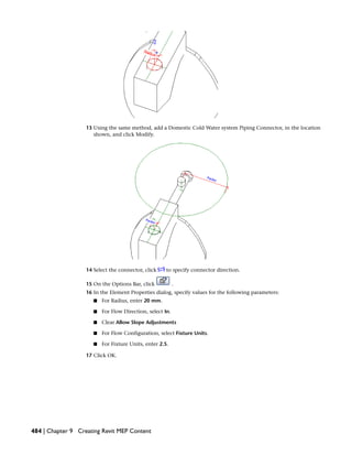 13 Using the same method, add a Domestic Cold Water system Piping Connector, in the location
shown, and click Modify.
14 Select the connector, click to specify connector direction.
15 On the Options Bar, click .
16 In the Element Properties dialog, specify values for the following parameters:
■ For Radius, enter 20 mm.
■ For Flow Direction, select In.
■ Clear Allow Slope Adjustments
■ For Flow Configuration, select Fixture Units.
■ For Fixture Units, enter 2.5.
17 Click OK.
484 | Chapter 9 Creating Revit MEP Content
 