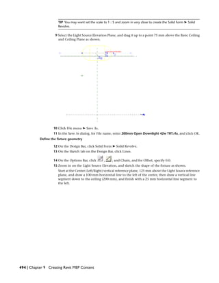 TIP You may want set the scale to 1 : 5 and zoom in very close to create the Solid Form ➤ Solid
Revolve.
9 Select the Light Source Elevation Plane, and drag it up to a point 75 mm above the Basic Ceiling
and Ceiling Plane as shown.
10 Click File menu ➤ Save As.
11 In the Save As dialog, for File name, enter 200mm Open Downlight 42w TRT.rfa, and click OK.
Define the fixture geometry
12 On the Design Bar, click Solid Form ➤ Solid Revolve.
13 On the Sketch tab on the Design Bar, click Lines.
14 On the Options Bar, click , , and Chain, and for Offset, specify 0.0.
15 Zoom in on the Light Source Elevation, and sketch the shape of the fixture as shown.
Start at the Center (Left/Right) vertical reference plane, 125 mm above the Light Source reference
plane, and draw a 100 mm horizontal line to the left of the center, then draw a vertical line
segment down to the ceiling (200 mm), and finish with a 25 mm horizontal line segment to
the left.
494 | Chapter 9 Creating Revit MEP Content
 