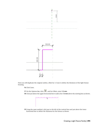 Next you will duplicate the original outline, offset by 1.5 mm to define the thickness of the light fixture
housing.
16 Click Lines.
17 On the Options Bar, click , and for Offset, enter 1.5 mm.
18 Click just above the upper horizontal line to add a line 1.5 mm above the existing line as shown.
19 Using the same method, click just to the left of the vertical line and just above the lower
horizontal line to define the thickness for the fixture as shown.
Creating a Light Fixture Family | 495
 