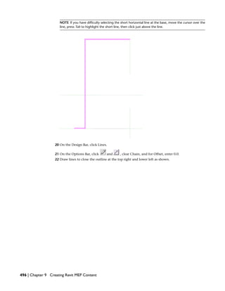 NOTE If you have difficulty selecting the short horizontal line at the base, move the cursor over the
line, press Tab to highlight the short line, then click just above the line.
20 On the Design Bar, click Lines.
21 On the Options Bar, click and , clear Chain, and for Offset, enter 0.0.
22 Draw lines to close the outline at the top right and lower left as shown.
496 | Chapter 9 Creating Revit MEP Content
 