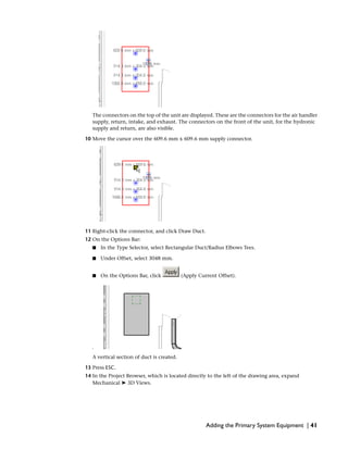The connectors on the top of the unit are displayed. These are the connectors for the air handler
supply, return, intake, and exhaust. The connectors on the front of the unit, for the hydronic
supply and return, are also visible.
10 Move the cursor over the 609.6 mm x 609.6 mm supply connector.
11 Right-click the connector, and click Draw Duct.
12 On the Options Bar:
■ In the Type Selector, select Rectangular Duct/Radius Elbows Tees.
■ Under Offset, select 3048 mm.
■ On the Options Bar, click (Apply Current Offset).
A vertical section of duct is created.
13 Press ESC.
14 In the Project Browser, which is located directly to the left of the drawing area, expand
Mechanical ➤ 3D Views.
Adding the Primary System Equipment | 41
 
