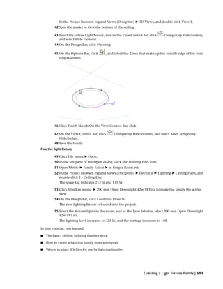 In the Project Browser, expand Views (Discipline) ➤ 3D Views, and double-click View 1.
42 Spin the model to view the bottom of the ceiling.
43 Select the yellow Light Source, and on the View Control Bar, click (Temporary Hide/Isolate),
and select Hide Element.
44 On the Design Bar, click Opening.
45 On the Options Bar, click , and select the 2 arcs that make up the outside edge of the trim
ring as shown.
46 Click Finish Sketch.On the View Control Bar, click
47 On the View Control Bar, click (Temporary Hide/Isolate), and select Reset Temporary
Hide/Isolate.
48 Save the family.
Flex the light fixture
49 Click File menu ➤ Open.
50 In the left pane of the Open dialog, click the Training Files icon.
51 Open Metric ➤ Family Editor ➤ m Simple Room.rvt.
52 In the Project Browser, expand Views (Discipline) ➤ Electrical ➤ Lighting ➤ Ceiling Plans, and
double-click 1 - Ceiling Elec.
The space tag indicates 212 lx and 135 W.
53 Click Window menu ➤ 200 mm Open Downlight 42w TRT.rfa to make the family the active
view.
54 On the Design Bar, click Load into Projects.
The new lighting fixture is loaded into the project.
55 Select the 4 downlights in the room, and in the Type Selector, select 200 mm Open Downlight
42w TRT.rfa.
The lighting level increases to 325 lx, and the wattage increases to 168.
In this exercise, you learned:
■ The basics of how lighting families work
■ How to create a lighting family from a template
■ Where to place IES files for use by lighting families
Creating a Light Fixture Family | 501
 