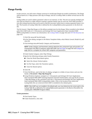 Flange Family
In this exercise, you will create a flange connector to model pipe flanges for model coordination. The flange
will be based on a 1 Mpa pressure class slip on flange, and use a Lookup Table to define several sizes for the
flange.
Lookup tables are used to define parameter values in an external .csv file. This lets you specify multiple part
sizes that are based on a table without creating a separate family type for each size. Revit MEP provides a
text_file_lookup function that can be used to read the necessary values from a comma-separated values (.csv)
file. The location of Lookup Table files is defined by the LookupTableLocation parameter in the Revit.ini
file.
The M_Generic 1 Mpa Slip Flange.csv file defines multiple sizes for this flange. When installed in the default
path, Revit MEP looks in C:Documents and SettingsAll UsersApplication DataAutodeskRME
2009LookupTables to retrieve size information. See Lookup Tables on page 562 and CSV File Structure on
page 563.
1 Click File menu ➤ New ➤ Family.
2 In the New dialog, navigate to the Metric Templates folder, select Metric Generic Model.rft, and
click OK.
3 Click Settings menu ➤ Family Category and Parameters.
NOTE Family Category and Parameters settings determine the component type and provide a set
of parameters that affect its behavior within Revit MEP. See Part Types on page 565 and Category on
page 564 for a complete list of Revit MEP categories and parameters.
4 Under Family Category, select Pipe Fittings.
5 Specify the following settings under Family Parameters:
■ Clear the Work Plane-Based option.
■ Select the Always Vertical option.
■ For Part Type, select the Transition option.
■ Clear the Shared option.
6 Click OK.
7 Click File ➤ Save, and in the Save As dialog, navigate to a folder of your choice and save the
family as M_Generic 1 Mpa Slip Flange.fla.
8 Using Windows Explorer, navigate to C:Documents and SettingsAll UsersApplication
DataAutodeskRME 2009TrainingImperialTutorialsFamily Editor, and copy the M_Generic
1 Mpa Slip Flange.csv file, and paste it into the C:Documents and SettingsAll UsersApplication
DataAutodeskRME 2009LookupTables folder. (This is the location from which the
LookupTable files are retrieved if Revit MEP is installed in the default path.)
NOTE If Revit MEP was not installed in the default path, you must determine the correct path to the
Lookup Table file as defined by the LookupTableLocation parameter in the Revit.ini file (within the
<install_path>RME2009Program folder).
Create parameters
9 Click Family Types.
10 Under Parameters, click Add.
502 | Chapter 9 Creating Revit MEP Content
 