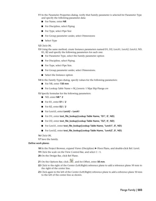 11 In the Parameter Properties dialog, verify that Family parameter is selected for Parameter Type
and specify the following parameter data:
■ For Name, enter NR
■ For Discipline, select Piping
■ For Type, select Pipe Size
■ For Group parameter under, select Dimensions
■ Select Type
12 Click OK.
13 Using the same method, create Instance parameters named D1, D2, LenA1, LenA2, LenA3, ND,
R1, R2 and specify the following parameters for each one:
■ For Parameter Type, select the Family parameter option
■ For Discipline, select Piping.
■ For Type, select Pipe Size.
■ For Group parameter under, select Dimensions.
■ Select the Instance option
14 In the Family Types dialog, specify values for the following parameters:
■ For NR, enter 150 mm
■ For Lookup Table Name = M_Generic 1 Mpa Slip Flange.csv
15 Specify formulae for the following parameters:
■ ND, enter NR * 2
■ For R1, enter D1 / 2
■ For R2, enter D2 / 2
■ For LenA3, enter LenA2 – LenA1
■ For D1, enter text_file_lookup(Lookup Table Name, "D1", 0’, ND)
■ For D2, enter text_file_lookup(Lookup Table Name, "D2", 0’, ND)
■ For LenA1, enter text_file_lookup(Lookup Table Name, "LenA1", 0’, ND)
■ For LenA2, enter text_file_lookup(Lookup Table Name, "LenA2", 0’, ND)
16 Click OK.
17 Save the family.
Define work planes
18 In the Project Browser, expand Views (Discipline) ➤ Floor Plans, and double-click Ref. Level.
19 Click the scale on the View Control Bar, and select 1 : 5.
20 On the Design Bar, click Ref Plane.
21 On the Options Bar, click , and for Offset, enter 50 mm.
22 Click to the right of the Center (Left/Right) reference plane to add a reference plane 50 mm to
the right of the center line.
23 Click again to the left of the Center (Left/Right) reference plane to add a reference plane 50 mm
to the left of the center line as shown.
Flange Family | 503
 