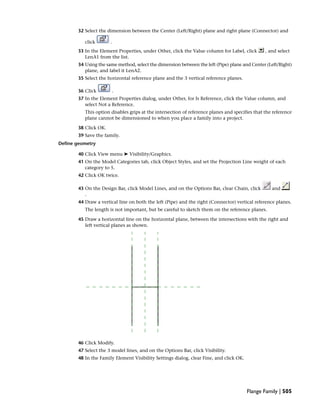 32 Select the dimension between the Center (Left/Right) plane and right plane (Connector) and
click .
33 In the Element Properties, under Other, click the Value column for Label, click , and select
LenA1 from the list.
34 Using the same method, select the dimension between the left (Pipe) plane and Center (Left/Right)
plane, and label it LenA2.
35 Select the horizontal reference plane and the 3 vertical reference planes.
36 Click .
37 In the Element Properties dialog, under Other, for Is Reference, click the Value column, and
select Not a Reference.
This option disables grips at the intersection of reference planes and specifies that the reference
plane cannot be dimensioned to when you place a family into a project.
38 Click OK.
39 Save the family.
Define geometry
40 Click View menu ➤ Visibility/Graphics.
41 On the Model Categories tab, click Object Styles, and set the Projection Line weight of each
category to 5.
42 Click OK twice.
43 On the Design Bar, click Model Lines, and on the Options Bar, clear Chain, click and
.
44 Draw a vertical line on both the left (Pipe) and the right (Connector) vertical reference planes.
The length is not important, but be careful to sketch them on the reference planes.
45 Draw a horizontal line on the horizontal plane, between the intersections with the right and
left vertical planes as shown.
46 Click Modify.
47 Select the 3 model lines, and on the Options Bar, click Visibility.
48 In the Family Element Visibility Settings dialog, clear Fine, and click OK.
Flange Family | 505
 