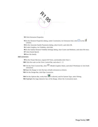 92 Click Extrusion Properties.
93 In the Element Properties dialog, under Constraints, for Extrusion End, click in the
column.
94 In the Associate Family Parameter dialog, select LenA1, and click OK.
95 Under Graphics, for Visibility, click Edit.
96 In the Family Element Visibility Settings dialog, clear Coarse and Medium, and click OK twice.
97 Click Finish Sketch.
98 Save the family.
Add connectors
99 In the Project Browser, expand 3D Views, and double-click View 1.
100 Click the scale on the View Control Bar, and select 1 : 2.
101 On the View Control Bar, click (Model Graphics Style), and select Wireframe to view both
extrusions.
102 Spin the flange to view the face of both extrusions as shown.
103 On the Design Bar, click Pipe Connector.
104 On the Options Bar, verify that is selected, and for System Type, select Fitting.
105 Highlight the large diameter face of the flange, where the 2 extrusions meet.
Flange Family | 509
 