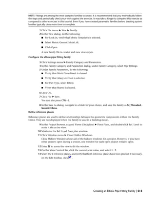 NOTE Fittings are among the most complex families to create. It is recommended that you methodically follow
the steps and periodically check your work against the exercise. It may take a longer to complete this exercise as
compared to other exercises in this tutorial. Even if you have created parametric families before, creating system
families typically takes more time to complete.
1 Click File menu ➤ New ➤ Family.
2 In the New dialog, do the following:
■ For Look in, verify that Metric Templates is selected.
■ Select Metric Generic Model.rft.
■ Click Open.
A new family file is created and new views open.
Configure the elbow pipe fitting family
3 Click Settings menu ➤ Family Category and Parameters.
4 In the Family Category and Parameters dialog, under Family Category, select Pipe Fittings:
5 Under Family Parameters, do the following:
■ Verify that Work Plane-Based is cleared.
■ Verify that Always vertical is selected.
■ For Part Type, select Elbow.
■ Verify that Shared is cleared.
6 Click OK.
7 Click File ➤ Save.
You can also press CTRL+S.
8 In the Save As dialog, navigate to a folder of your choice, and save the family as M_Threaded -
Generic Elbow.
Define reference planes
Reference planes are used to define relationships between the geometric components within the Family
Editor. They are not displayed when the family is used in a building model.
9 In the Project Browser, expand Views (Discipline) ➤ Floor Plans, and double-click Ref. Level to
make it the active view.
10 Maximize the Ref. Level floor plan window.
11 Click Window menu ➤ Close Hidden Windows.
Close Hidden Windows closes all of the hidden windows for a project. However, if you have
other projects open during a session, one window for each open project remains open.
12 Enter ZF to zoom the view to fit the window.
13 On the View Control Bar, click the current scale value, and select 1 : 2.
14 Select the 2 reference planes, and verify that both reference planes have been pinned. If necessary,
on the Edit toolbar, click .
Creating an Elbow Pipe Fitting Family | 513
 