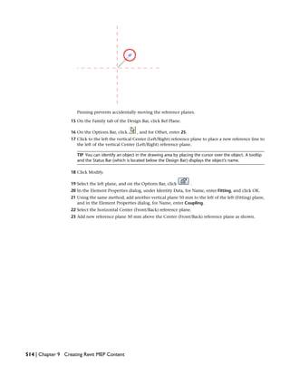 Pinning prevents accidentally moving the reference planes.
15 On the Family tab of the Design Bar, click Ref Plane.
16 On the Options Bar, click , and for Offset, enter 25.
17 Click to the left the vertical Center (Left/Right) reference plane to place a new reference line to
the left of the vertical Center (Left/Right) reference plane.
TIP You can identify an object in the drawing area by placing the cursor over the object. A tooltip
and the Status Bar (which is located below the Design Bar) displays the object’s name.
18 Click Modify.
19 Select the left plane, and on the Options Bar, click .
20 In the Element Properties dialog, under Identity Data, for Name, enter Fitting, and click OK.
21 Using the same method, add another vertical plane 50 mm to the left of the left (Fitting) plane,
and in the Element Properties dialog, for Name, enter Coupling.
22 Select the horizontal Center (Front/Back) reference plane.
23 Add new reference plane 50 mm above the Center (Front/Back) reference plane as shown.
514 | Chapter 9 Creating Revit MEP Content
 