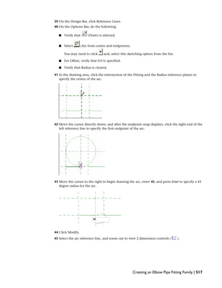 39 On the Design Bar, click Reference Lines.
40 On the Options Bar, do the following:
■ Verify that (Draw) is selected.
■ Select (Arc from center and endpoints).
You may need to click and, select this sketching option from the list.
■ For Offset, verify that 0.0 is specified.
■ Verify that Radius is cleared.
41 In the drawing area, click the intersection of the Fitting and the Radius reference planes to
specify the center of the arc.
42 Move the cursor directly down, and after the endpoint snap displays, click the right end of the
left reference line to specify the first endpoint of the arc.
43 Move the cursor to the right to begin drawing the arc, enter 45, and press Enter to specify a 45
degree radius for the arc.
44 Click Modify.
45 Select the arc reference line, and zoom out to view 2 dimension controls ( ).
Creating an Elbow Pipe Fitting Family | 517
 