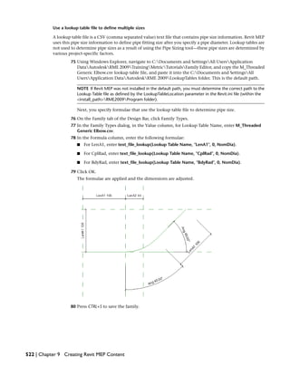 Use a lookup table file to define multiple sizes
A lookup table file is a CSV (comma separated value) text file that contains pipe size information. Revit MEP
uses this pipe size information to define pipe fitting size after you specify a pipe diameter. Lookup tables are
not used to determine pipe sizes as a result of using the Pipe Sizing tool—these pipe sizes are determined by
various project-specific factors.
75 Using Windows Explorer, navigate to C:Documents and SettingsAll UsersApplication
DataAutodeskRME 2009TrainingMetricTutorialsFamily Editor, and copy the M_Threaded
Generic Elbow.csv lookup table file, and paste it into the C:Documents and SettingsAll
UsersApplication DataAutodeskRME 2009LookupTables folder. This is the default path.
NOTE If Revit MEP was not installed in the default path, you must determine the correct path to the
Lookup Table file as defined by the LookupTableLocation parameter in the Revit.ini file (within the
<install_path>RME2009Program folder).
Next, you specify formulae that use the lookup table file to determine pipe size.
76 On the Family tab of the Design Bar, click Family Types.
77 In the Family Types dialog, in the Value column, for Lookup Table Name, enter M_Threaded
Generic Elbow.csv.
78 In the Formula column, enter the following formulae:
■ For LenA1, enter text_file_lookup(Lookup Table Name, "LenA1", 0, NomDia).
■ For CplRad, enter text_file_lookup(Lookup Table Name, "CplRad", 0, NomDia).
■ For BdyRad, enter text_file_lookup(Lookup Table Name, "BdyRad", 0, NomDia).
79 Click OK.
The formulae are applied and the dimensions are adjusted.
80 Press CTRL+S to save the family.
522 | Chapter 9 Creating Revit MEP Content
 