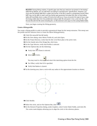 RELATED During fitting creation, if specific pipe sizes that you need are not present in the lookup
table file by default, you can add them according to manufacturers’ specifications. However, you
must save the lookup table file in a plain text format. If the file is saved in a proprietary format, Revit
MEP may not be able to read it and any family type parameter formulae that refer to that lookup
table will most likely return a value of 0 and errors will occur. If you encounter this type of issue, copy
the lookup table data from the problematic lookup table file and paste it into a new text file. Save
the text file with the file name including the .csv file extension and copy it to the LookupTables folder.
Next, you begin creating the fitting geometry.
Create a fitting profile
You create a fitting profile in order to provide a geometrical shape for the sweep extrusion. This sweep uses
the profile and the reference lines to create the elbow fitting geometry.
81 Click File menu ➤ New ➤ Family.
82 In the New dialog, select Metric Profile.rft, and click Open.
83 In the Project Browser, verify that the Ref. Level floor plan is the active view.
84 On the Family tab of the Design Bar, click Lines.
85 In the Type Selector, verify that Profiles is selected.
86 On the Options Bar, do the following:
■ Verify that (Draw) is selected.
■ Select (Circle).
You may need to click and select this sketching option from the list.
■ For Offset, verify that 0.0 is specified.
■ Verify that Radius is cleared.
87 In the drawing area, draw a circle with any radius in the approximate location as shown.
88 Click Modify.
89 Select the circle, and on the Options Bar, click .
90 In the Element Properties dialog, under Graphics, select Center Mark Visible, and click OK.
The center mark displays allowing you to align the circle to the reference planes.
Creating an Elbow Pipe Fitting Family | 523
 