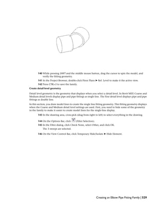 140 While pressing SHIFT and the middle mouse button, drag the cursor to spin the model, and
verify the fitting geometry.
141 In the Project Browser, double-click Floor Plans ➤ Ref. Level to make it the active view.
142 Press CTRL+S to save the family.
Create detail level geometry
Detail level geometry is the geometry that displays when you select a detail level. In Revit MEP, Coarse and
Medium detail levels display pipe and pipe fittings as single line. The Fine detail level displays pipe and pipe
fittings as double line.
In this section, you draw model lines to create the single line fitting geometry. This fitting geometry displays
when the Coarse and Medium detail level settings are used. First, you need to hide some of the geometry
in the family to make it easier to create model lines for the single-line display.
143 In the drawing area, cross-pick (drag from right to left) to select everything in the drawing.
144 On the Options Bar, click (Filter Selection).
145 In the Filter dialog, click Check None, select Other, and click OK.
The 3 sweeps are selected.
146 On the View Control Bar, click Temporary Hide/Isolate ➤ Hide Element.
Creating an Elbow Pipe Fitting Family | 529
 