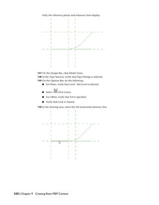 Only the reference planes and reference lines display.
147 On the Design Bar, click Model Lines.
148 In the Type Selector, verify that Pipe Fittings is selected.
149 On the Options Bar, do the following:
■ For Plane, verify that Level : Ref Level is selected.
■ Select (Pick Lines).
■ For Offset, verify that 0.0 is specified.
■ Verify that Lock is cleared.
150 In the drawing area, select the left horizontal reference line.
530 | Chapter 9 Creating Revit MEP Content
 