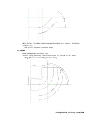170 On the View Control Bar, click Temporary Hide/Isolate ➤ Reset Temporary Hide/Isolate.
171 Press CTRL+S.
Next, you flex the part to validate the design.
Flex the part
172 On the Design Bar, click Family Types.
173 In the Family Types dialog, under Dimensions, for Ang, enter 90, and click Apply.
The part flexes to become a 90 degree elbow fitting.
Creating an Elbow Pipe Fitting Family | 533
 