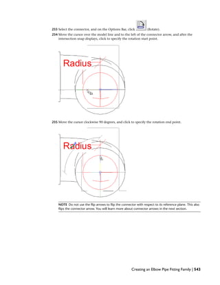 233 Select the connector, and on the Options Bar, click (Rotate).
234 Move the cursor over the model line and to the left of the connector arrow, and after the
intersection snap displays, click to specify the rotation start point.
235 Move the cursor clockwise 90 degrees, and click to specify the rotation end point.
NOTE Do not use the flip arrows to flip the connector with respect to its reference plane. This also
flips the connector arrow. You will learn more about connector arrows in the next section.
Creating an Elbow Pipe Fitting Family | 543
 