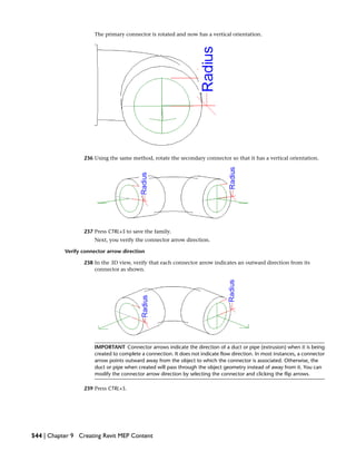 The primary connector is rotated and now has a vertical orientation.
236 Using the same method, rotate the secondary connector so that it has a vertical orientation.
237 Press CTRL+S to save the family.
Next, you verify the connector arrow direction.
Verify connector arrow direction
238 In the 3D view, verify that each connector arrow indicates an outward direction from its
connector as shown.
IMPORTANT Connector arrows indicate the direction of a duct or pipe (extrusion) when it is being
created to complete a connection. It does not indicate flow direction. In most instances, a connector
arrow points outward away from the object to which the connector is associated. Otherwise, the
duct or pipe when created will pass through the object geometry instead of away from it. You can
modify the connector arrow direction by selecting the connector and clicking the flip arrows.
239 Press CTRL+S.
544 | Chapter 9 Creating Revit MEP Content
 
