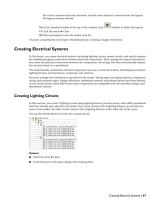 The color is removed from the ductwork, and the color scheme is removed from the legend.
The legend remains selected.
16 On the Standard toolbar at the top of the window, click (Delete) to delete the legend.
17 Click File menu ➤ Close.
18 When prompted to save the model, click No.
You have completed the first Express Workshop lesson, Creating a Supply Air System.
Creating Electrical Systems
In this lesson, you create electrical systems (including lighting circuits, power circuits, and switch systems)
by establishing logical connections between electrical components. After creating the logical connections,
you create the physical connections between the components: the wiring. You then automatically balance
the electrical loads on a panelboard.
The model already contains the electrical components you use to create the systems, including power panels,
lighting fixtures, junction boxes, receptacles, and switches.
Electrical settings have already been specified for the model. Wiring types (including material, temperature
rating, and insulation type), voltage definitions, distribution systems, and demand factors have been defined.
As you create circuits, Revit MEP ensures that components are compatible with the specified voltages and
distribution systems.
Creating Lighting Circuits
In this exercise, you create 2 lighting circuits using lighting fixtures, junction boxes, and a 480V panelboard
that have already been placed in the model. One circuit connects the 4 lighting fixtures on one side of a
room in the model; the other circuit connects the 4 lighting fixtures on the other side of the room.
You use the System Browser to view the created circuits.
Dataset
■ Click File menu ➤ Open.
■ In the left pane of the Open dialog, click Training Files.
Creating Electrical Systems | 47
 