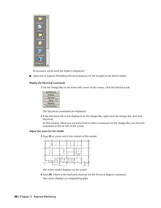 If necessary, scroll until the folder is displayed.
■ Open the m Express Workshop Electrical Systems.rvt file located in the Metric folder.
Display the Electrical commands
1 On the Design Bar in the lower-left corner of the screen, click the Electrical tab.
The Electrical commands are displayed.
2 If the Electrical tab is not displayed on the Design Bar, right-click the Design Bar, and click
Electrical.
In this tutorial, when you are instructed to click a command on the Design Bar, you find the
command at the far left of the screen.
Adjust the zoom for the model
3 Type ZE to zoom out to the extents of the model.
The entire model displays on the screen.
4 Type ZR, which is the keyboard shortcut for the Zoom in Region command.
The cursor displays as a magnifying glass.
48 | Chapter 2 Express Workshop
 