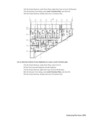 2 In the Project Browser, under Floor Plans, right-click Copy of Level 1 ➤ Rename.
3 In the Rename View dialog, enter Level 1 Furniture Plan, and click OK.
4 In the Project Browser, double-click Level 1 Furniture Plan.
Use an alternate method of view duplication to create a Level 2 furniture plan
5 In the Project Browser, under Floor Plans, select Level 2.
6 Click View menu ➤ Duplicate View ➤ Duplicate.
7 In the Project Browser, right-click Copy of Level 2 ➤ Rename.
8 In the Rename View dialog, enter Level 2 Furniture Plan, and click OK.
9 In the Project Browser, double-click Level 2 Furniture Plan.
Duplicating PlanViews | 573
 