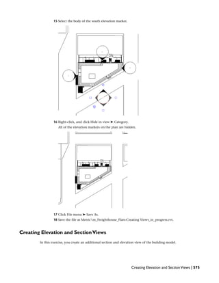 15 Select the body of the south elevation marker.
16 Right-click, and click Hide in view ➤ Category.
All of the elevation markers on the plan are hidden.
17 Click File menu ➤ Save As.
18 Save the file as Metricm_Freighthouse_Flats-Creating Views_in_progress.rvt.
Creating Elevation and SectionViews
In this exercise, you create an additional section and elevation view of the building model.
Creating Elevation and SectionViews | 575
 