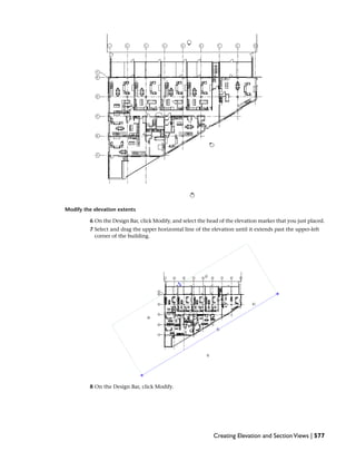 Modify the elevation extents
6 On the Design Bar, click Modify, and select the head of the elevation marker that you just placed.
7 Select and drag the upper horizontal line of the elevation until it extends past the upper-left
corner of the building.
8 On the Design Bar, click Modify.
Creating Elevation and SectionViews | 577
 