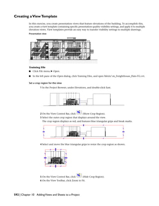 Creating aViewTemplate
In this exercise, you create presentation views that feature elevations of the building. To accomplish this,
you create a view template containing specific presentation quality visibility settings, and apply it to multiple
elevation views. View templates provide an easy way to transfer visibility settings to multiple drawings.
Presentation view
Training File
■ Click File menu ➤ Open.
■ In the left pane of the Open dialog, click Training Files, and open Metricm_Freighthouse_Flats-VG.rvt.
Set a crop region for the view
1 In the Project Browser, under Elevations, and double-click East.
2 On the View Control Bar, click (Show Crop Region).
3 Select the outer crop region that displays around the view.
The crop region displays as red, and features blue triangular grips and break marks.
4 Select and move the blue triangular grips to resize the crop region as shown.
5 On the View Control Bar, click (Hide Crop Region).
6 On the View Toolbar, click Zoom to Fit.
592 | Chapter 10 AddingViews and Sheets to a Project
 