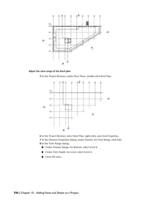 Adjust the view range of the Roof plan
5 In the Project Browser, under Floor Plans, double-click Roof Plan.
6 In the Project Browser, select Roof Plan, right-click, and click Properties.
7 In the Element Properties dialog, under Extents, for View Range, click Edit.
8 In the View Range dialog:
■ Under Primary Range, for Bottom, select Level 4.
■ Under View Depth, for Level, select Level 4.
■ Click OK twice.
596 | Chapter 10 AddingViews and Sheets to a Project
 