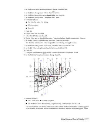 4 At the bottom of the Visibility/Graphics dialog, click Edit/New.
5 In the Filters dialog, under Filters, click (New).
6 In the Filter Name dialog, enter Rated Walls, and click OK.
7 In the Filters dialog, under Categories, select Walls.
8 Under Filter Rules:
■ For Filter by, select Fire Rating.
■ Select contains.
■ Enter Hr.
9 Click OK.
10 On the Filter tab, click Add.
11 Select Rated Walls, and click OK.
12 On the Filter tab, for Rated Walls, under Projection/Surface, click Override under Patterns.
13 In the Fill Pattern Graphics dialog, for Color, click <No Override>.
You click the current color value to open the Color dialog, and apply a color.
14 In the Color dialog, under Basic colors, select the red color, and click OK.
15 In the Fill Pattern Graphics dialog, for Pattern, select Solid Fill.
16 Click OK.
17 Using the same method, apply the red solid fill override to Cut Patterns as well.
18 In the Visibility/Graphics Overrides dialog, click OK.
19 Remove the filter:
■ Click View menu ➤ Visibility/Graphics.
■ On the Filters tab of the Visibility Graphics dialog, click Remove, and click OK.
The fire-rated walls now display without the solid red fill. The Rated Walls filter can be reapplied
to the drawing at any time, but the overrides associated with the filter must be reapplied as well.
Using Filters to ControlVisibility | 599
 