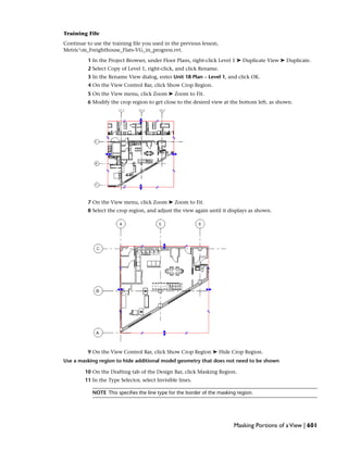 Training File
Continue to use the training file you used in the previous lesson,
Metricm_Freighthouse_Flats-VG_in_progress.rvt.
1 In the Project Browser, under Floor Plans, right-click Level 1 ➤ Duplicate View ➤ Duplicate.
2 Select Copy of Level 1, right-click, and click Rename.
3 In the Rename View dialog, enter Unit 18 Plan – Level 1, and click OK.
4 On the View Control Bar, click Show Crop Region.
5 On the View menu, click Zoom ➤ Zoom to Fit.
6 Modify the crop region to get close to the desired view at the bottom left, as shown.
7 On the View menu, click Zoom ➤ Zoom to Fit.
8 Select the crop region, and adjust the view again until it displays as shown.
9 On the View Control Bar, click Show Crop Region ➤ Hide Crop Region.
Use a masking region to hide additional model geometry that does not need to be shown
10 On the Drafting tab of the Design Bar, click Masking Region.
11 In the Type Selector, select Invisible lines.
NOTE This specifies the line type for the border of the masking region.
Masking Portions of aView | 601
 