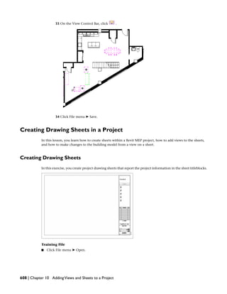 33 On the View Control Bar, click .
34 Click File menu ➤ Save.
Creating Drawing Sheets in a Project
In this lesson, you learn how to create sheets within a Revit MEP project, how to add views to the sheets,
and how to make changes to the building model from a view on a sheet.
Creating Drawing Sheets
In this exercise, you create project drawing sheets that report the project information in the sheet titleblocks.
Training File
■ Click File menu ➤ Open.
608 | Chapter 10 AddingViews and Sheets to a Project
 
