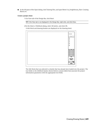 ■ In the left pane of the Open dialog, click Training Files, and open Metricm_Freighthouse_Flats- Creating
Sheets.rvt.
Create a project sheet
1 On View tab of the Design Bar, click Sheet.
TIP If the View tab is not displayed in the Design Bar, right-click, and click View.
2 In the Select a Titleblock dialog, select A0 metric, and click OK.
A title block and drawing borders are displayed on the drawing sheet.
The title block that you selected is a family that has already been loaded into the project. The
text fields in the titleblock family (shown below) contain labels that associate the project
information parameters with the appropriate text fields.
Creating Drawing Sheets | 609
 
