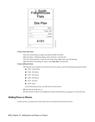 Create a floor plan sheet
15 In the Project Browser, right-click Sheets (all) ➤ New Sheet.
16 In the Select a Titleblock dialog, select A0 metric, and click OK.
17 In the Project Browser, select the new sheet name, right-click, and click Rename.
18 In the Sheet Title dialog, for Name, enter Floor Plan, and click OK.
Create additional sheets
19 Using the same method as you did in the previous steps, create the following new project sheets:
■ A103 - Layout Plan
■ A104 - Elevations
■ A105 - Elevations
■ A106 - Elevations
■ A107 - Sections
■ A108 - Stairs
In the following exercise, you add views to these sheets.
20 Click File menu ➤ Save As.
21 Save the file as Metricm_Freighthouse_Flats-Creating Sheets_in_progress.rvt, and click Save.
AddingViews to Sheets
In this exercise, you add views to the sheets that you created in the previous exercise.
612 | Chapter 10 AddingViews and Sheets to a Project
 