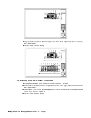 7 Drag the North elevation to the lower-right corner of the sheet, align it with the East elevation,
and click to place it.
8 On the Design Bar, click Modify.
Add the Building Section view to the A107-Sections sheet
9 In the Project Browser, under Sheets (all), double-click A107 - Sections.
10 Under Sections (Building Sections), drag Building Section to the upper-right corner of the sheet,
and click to place it.
11 Under Detail Views (Detail), drag Roof Overhang Detail to the left of the Building Section view
on the sheet, and click to place it.
12 On the Design Bar, click Modify.
614 | Chapter 10 AddingViews and Sheets to a Project
 