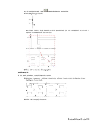 22 On the Options Bar, click (Select a Panel for the Circuit).
23 Select lighting panel LP-1.
The sketch graphics show the logical circuit with a home run. The components include the 4
lighting fixtures and the junction box.
24 Press ESC to clear the sketch graphics.
Modify a circuit
At this point, you have created 2 lighting circuits.
25 Move the cursor over a lighting fixture in the leftmost circuit so that the lighting fixture
highlights. Do not click.
26 Press TAB to display the circuit.
Creating Lighting Circuits | 53
 