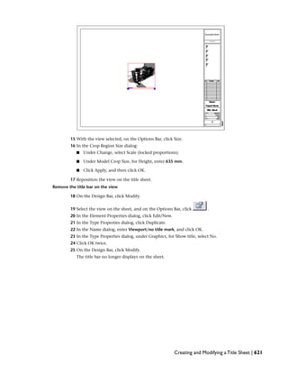 15 With the view selected, on the Options Bar, click Size.
16 In the Crop Region Size dialog:
■ Under Change, select Scale (locked proportions).
■ Under Model Crop Size, for Height, enter 635 mm.
■ Click Apply, and then click OK.
17 Reposition the view on the title sheet.
Remove the title bar on the view
18 On the Design Bar, click Modify.
19 Select the view on the sheet, and on the Options Bar, click .
20 In the Element Properties dialog, click Edit/New.
21 In the Type Properties dialog, click Duplicate.
22 In the Name dialog, enter Viewport/no title mark, and click OK.
23 In the Type Properties dialog, under Graphics, for Show title, select No.
24 Click OK twice.
25 On the Design Bar, click Modify.
The title bar no longer displays on the sheet.
Creating and Modifying a Title Sheet | 621
 