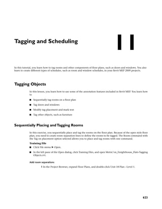 Tagging and Scheduling
In this tutorial, you learn how to tag rooms and other components of floor plans, such as doors and windows. You also
learn to create different types of schedules, such as room and window schedules, in your Revit MEP 2009 projects.
Tagging Objects
In this lesson, you learn how to use some of the annotation features included in Revit MEP. You learn how
to
■ Sequentially tag rooms on a floor plan
■ Tag doors and windows
■ Modify tag placement and mark text
■ Tag other objects, such as furniture
Sequentially Placing andTagging Rooms
In this exercise, you sequentially place and tag the rooms on the floor plan. Because of the open style floor
plan, you need to create room separation lines to define the rooms to be tagged. The Room command with
the Tag on placement option selected allows you to place and tag rooms with one command.
Training File
■ Click File menu ➤ Open.
■ In the left pane of the Open dialog, click Training Files, and open Metricm_Freighthouse_Flats-Tagging
Objects.rvt.
Add room separations
1 In the Project Browser, expand Floor Plans, and double-click Unit 18 Plan - Level 1.
11
623
 