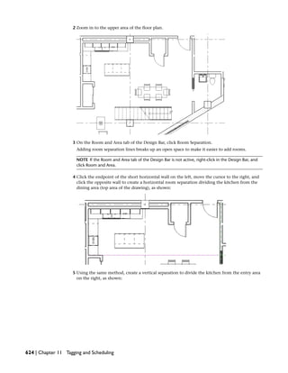 2 Zoom in to the upper area of the floor plan.
3 On the Room and Area tab of the Design Bar, click Room Separation.
Adding room separation lines breaks up an open space to make it easier to add rooms.
NOTE If the Room and Area tab of the Design Bar is not active, right-click in the Design Bar, and
click Room and Area.
4 Click the endpoint of the short horizontal wall on the left, move the cursor to the right, and
click the opposite wall to create a horizontal room separation dividing the kitchen from the
dining area (top area of the drawing), as shown:
5 Using the same method, create a vertical separation to divide the kitchen from the entry area
on the right, as shown:
624 | Chapter 11 Tagging and Scheduling
 