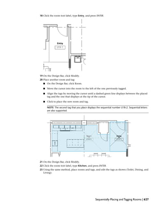 18 Click the room text label, type Entry, and press ENTER.
19 On the Design Bar, click Modify.
20 Place another room and tag:
■ On the Design Bar, click Room.
■ Move the cursor into the room to the left of the one previously tagged.
■ Align the tags by moving the cursor until a dashed green line displays between the placed
tag and the one that displays at the tip of the cursor.
■ Click to place the new room and tag.
NOTE The second tag that you place displays the sequential number U18-2. Sequential letters
are also supported.
21 On the Design Bar, click Modify.
22 Click the room text label, type Kitchen, and press ENTER.
23 Using the same method, place rooms and tags, and edit the tags as shown (Toilet, Dining, and
Living):
Sequentially Placing and Tagging Rooms | 627
 