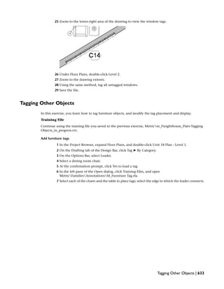 25 Zoom to the lower-right area of the drawing to view the window tags.
26 Under Floor Plans, double-click Level 2.
27 Zoom to the drawing extents.
28 Using the same method, tag all untagged windows.
29 Save the file.
Tagging Other Objects
In this exercise, you learn how to tag furniture objects, and modify the tag placement and display.
Training File
Continue using the training file you saved in the previous exercise, Metricm_Freighthouse_Flats-Tagging
Objects_in_progress.rvt.
Add furniture tags
1 In the Project Browser, expand Floor Plans, and double-click Unit 18 Plan - Level 1.
2 On the Drafting tab of the Design Bar, click Tag ➤ By Category.
3 On the Options Bar, select Leader.
4 Select a dining room chair.
5 At the confirmation prompt, click Yes to load a tag.
6 In the left pane of the Open dialog, click Training Files, and open
MetricFamiliesAnnotationsM_Furniture Tag.rfa.
7 Select each of the chairs and the table to place tags; select the edge to which the leader connects.
Tagging Other Objects | 633
 