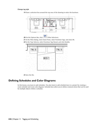 Change tag style
19 Draw a selection box around the top area of the drawing to select the furniture.
20 On the Options Bar, click (Filter Selection).
21 In the Filter dialog, click Check None, select Furniture Tags, and click OK.
22 In the Type Selector, select Furniture Tag: Boxed, and click Modify.
23 Save the file.
Defining Schedules and Color Diagrams
In this lesson, you learn to add schedules. You also learn to add schedule keys to a project by creating a
room schedule and room color diagram. Schedule keys allow you to define common items that can be used
by multiple objects within a schedule.
636 | Chapter 11 Tagging and Scheduling
 