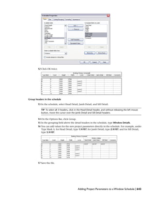 12 Click OK twice.
Group headers in the schedule
13 In the schedule, select Head Detail, Jamb Detail, and Sill Detail.
TIP To select all 3 headers, click in the Head Detail header, and without releasing the left mouse
button, move the cursor over the Jamb Detail and Sill Detail headers.
14 On the Options Bar, click Group.
15 In the grouping field above the detail headers in the schedule, type Window Details.
16 You can add values for the new project parameters directly in the schedule. For example, under
Type Mark A, for Head Detail, type 1/A107; for Jamb Detail, type 2/A107; and for Sill Detail,
type 3/A107.
17 Save the file.
Adding Project Parameters to a Window Schedule | 643
 